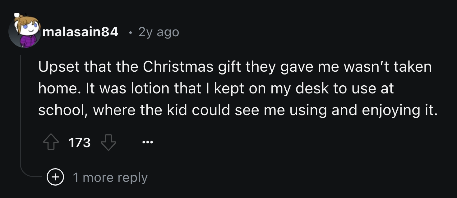 screenshot - malasain84 2y ago Upset that the Christmas gift they gave me wasn't taken home. It was lotion that I kept on my desk to use at school, where the kid could see me using and enjoying it. 173 1 more